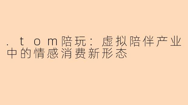.tom陪玩：虚拟陪伴产业中的情感消费新形态