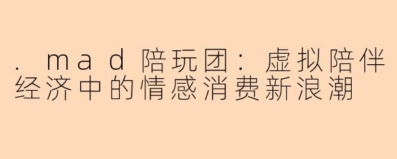 .mad陪玩团：虚拟陪伴经济中的情感消费新浪潮