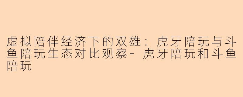 虚拟陪伴经济下的双雄：虎牙陪玩与斗鱼陪玩生态对比观察-虎牙陪玩和斗鱼陪玩