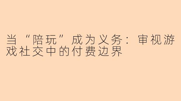 当“陪玩”成为义务:审视游戏社交中的付费边界