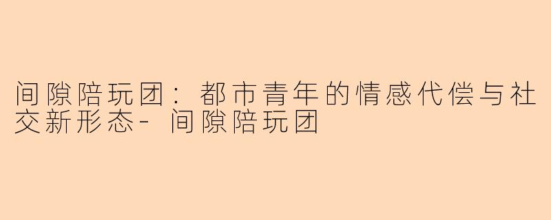间隙陪玩团:都市青年的情感代偿与社交新形态-间隙陪玩团