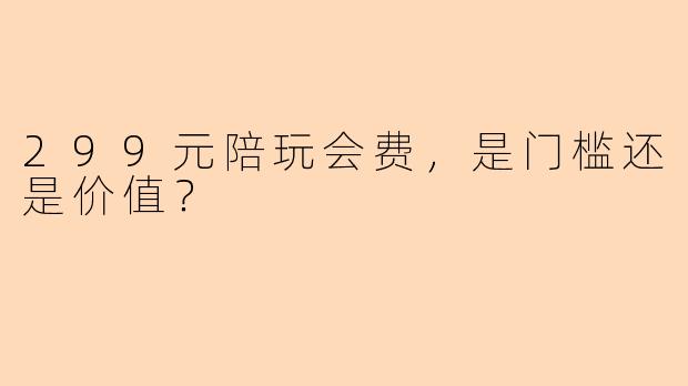 299元陪玩会费,是门槛还是价值?