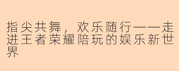指尖共舞，欢乐随行——走进王者荣耀陪玩的娱乐新世界