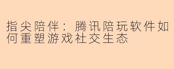 指尖陪伴：腾讯陪玩软件如何重塑游戏社交生态