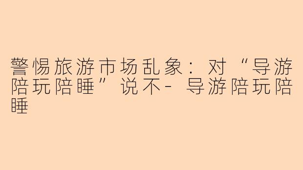 警惕旅游市场乱象：对“导游陪玩陪睡”说不-导游陪玩陪睡