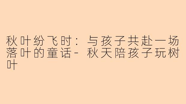 秋叶纷飞时：与孩子共赴一场落叶的童话-秋天陪孩子玩树叶