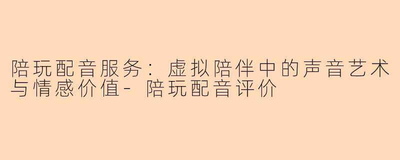 陪玩配音服务:虚拟陪伴中的声音艺术与情感价值-陪玩配音评价