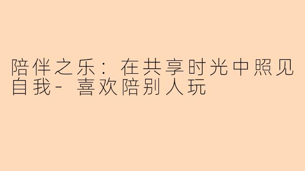 陪伴之乐:在共享时光中照见自我-喜欢陪别人玩