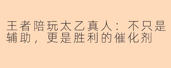 王者陪玩太乙真人：不只是辅助，更是胜利的催化剂
