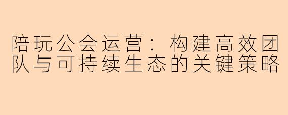 陪玩公会运营:构建高效团队与可持续生态的关键策略