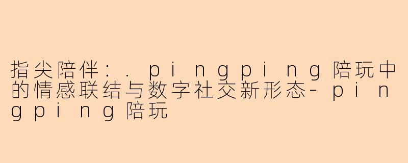 指尖陪伴：.pingping陪玩中的情感联结与数字社交新形态-pingping陪玩