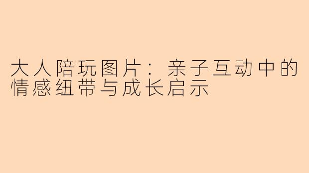 大人陪玩图片：亲子互动中的情感纽带与成长启示