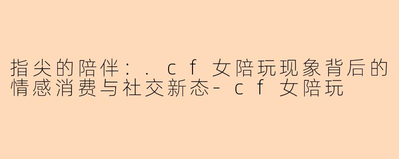 指尖的陪伴：.cf女陪玩现象背后的情感消费与社交新态-cf女陪玩