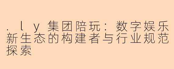 .ly集团陪玩：数字娱乐新生态的构建者与行业规范探索