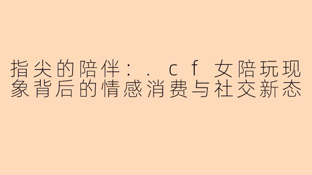 指尖的陪伴：.cf女陪玩现象背后的情感消费与社交新态