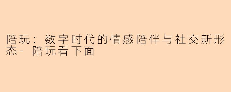 陪玩：数字时代的情感陪伴与社交新形态-陪玩看下面