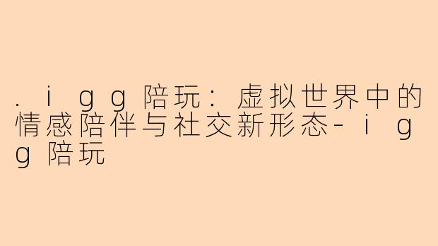 .igg陪玩:虚拟世界中的情感陪伴与社交新形态-igg陪玩