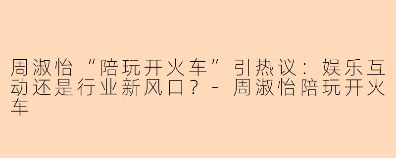 周淑怡“陪玩开火车”引热议：娱乐互动还是行业新风口？-周淑怡陪玩开火车