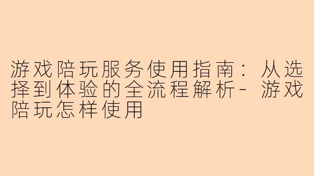 游戏陪玩服务使用指南：从选择到体验的全流程解析-游戏陪玩怎样使用