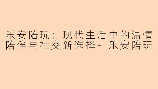 乐安陪玩：现代生活中的温情陪伴与社交新选择-乐安陪玩