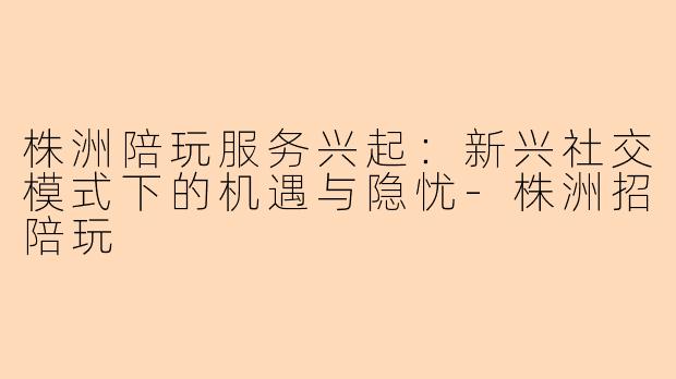 株洲陪玩服务兴起：新兴社交模式下的机遇与隐忧-株洲招陪玩