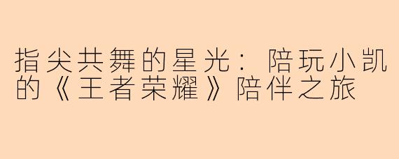 指尖共舞的星光:陪玩小凯的《王者荣耀》陪伴之旅