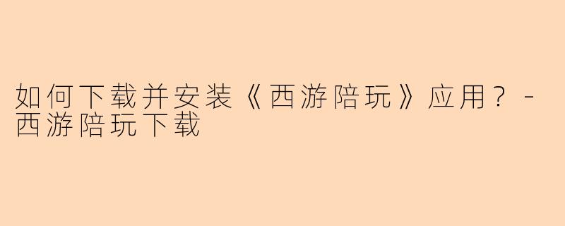 如何下载并安装《西游陪玩》应用？-西游陪玩下载