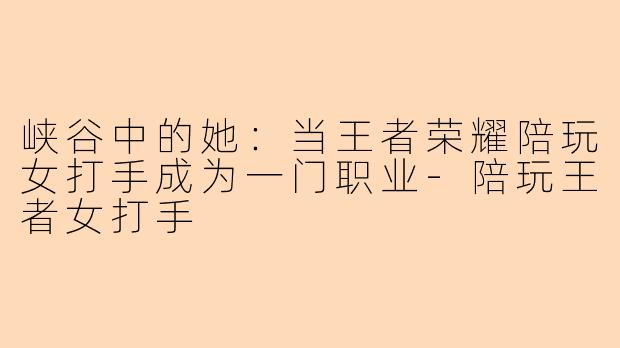 峡谷中的她：当王者荣耀陪玩女打手成为一门职业-陪玩王者女打手