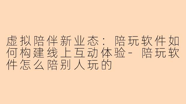 虚拟陪伴新业态：陪玩软件如何构建线上互动体验-陪玩软件怎么陪别人玩的