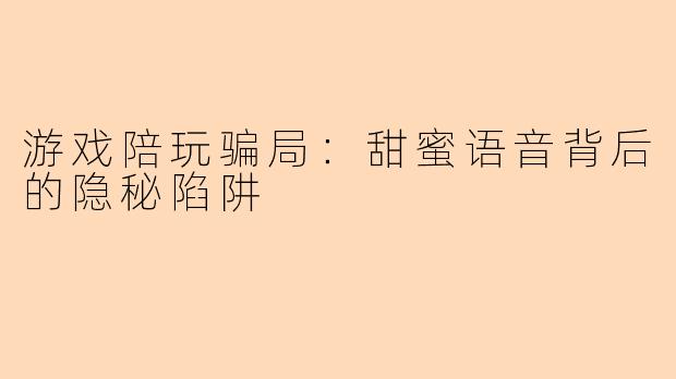 游戏陪玩骗局:甜蜜语音背后的隐秘陷阱