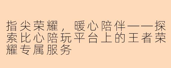 指尖荣耀,暖心陪伴——探索比心陪玩平台上的王者荣耀专属服务
