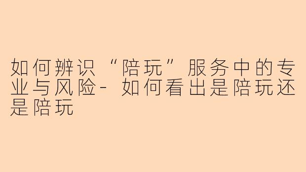 如何辨识“陪玩”服务中的专业与风险-如何看出是陪玩还是陪玩