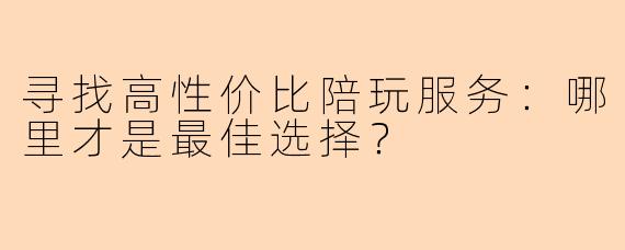 寻找高性价比陪玩服务：哪里才是最佳选择？