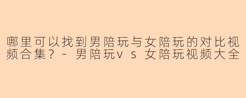 哪里可以找到男陪玩与女陪玩的对比视频合集?-男陪玩vs女陪玩视频大全