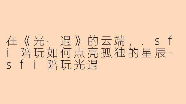 在《光·遇》的云端，.sfi陪玩如何点亮孤独的星辰-sfi陪玩光遇