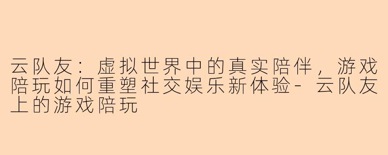云队友：虚拟世界中的真实陪伴，游戏陪玩如何重塑社交娱乐新体验