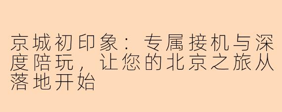 京城初印象:专属接机与深度陪玩,让您的北京之旅从落地开始