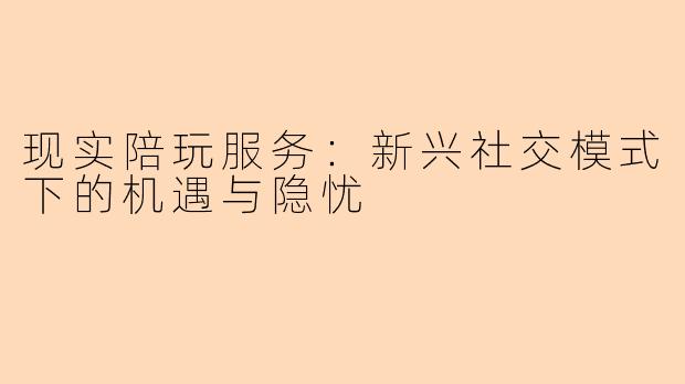 现实陪玩服务：新兴社交模式下的机遇与隐忧