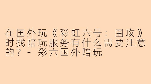 在国外玩《彩虹六号：围攻》时找陪玩服务有什么需要注意的？-彩六国外陪玩