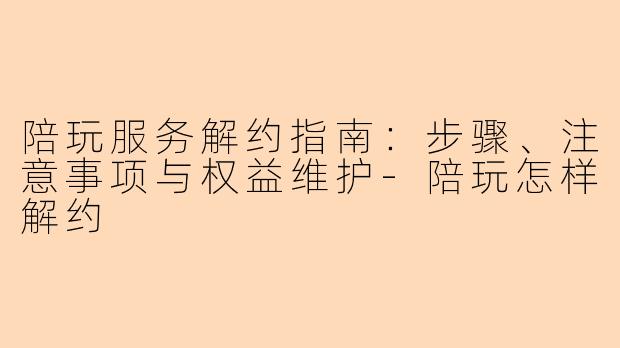 陪玩服务解约指南：步骤、注意事项与权益维护-陪玩怎样解约