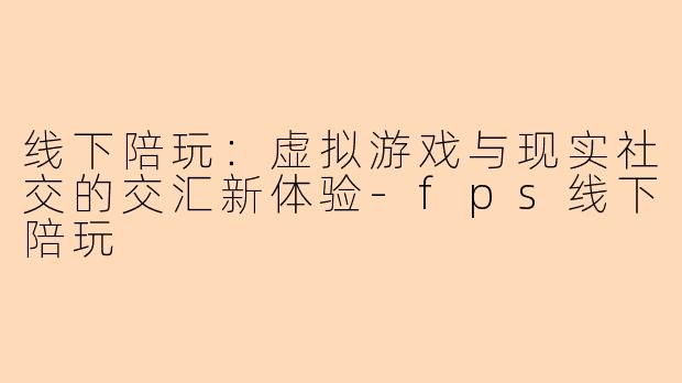 线下陪玩:虚拟游戏与现实社交的交汇新体验-fps线下陪玩