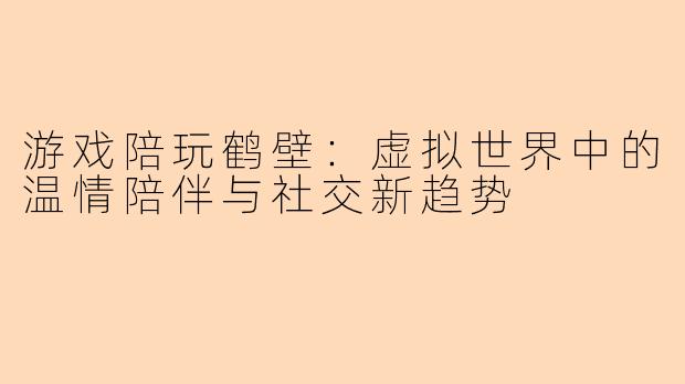 游戏陪玩鹤壁：虚拟世界中的温情陪伴与社交新趋势