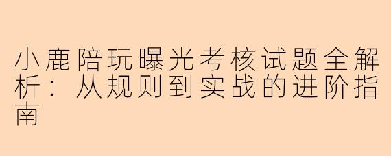 小鹿陪玩曝光考核试题全解析:从规则到实战的进阶指南
