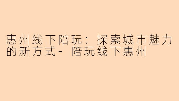 惠州线下陪玩:探索城市魅力的新方式-陪玩线下惠州