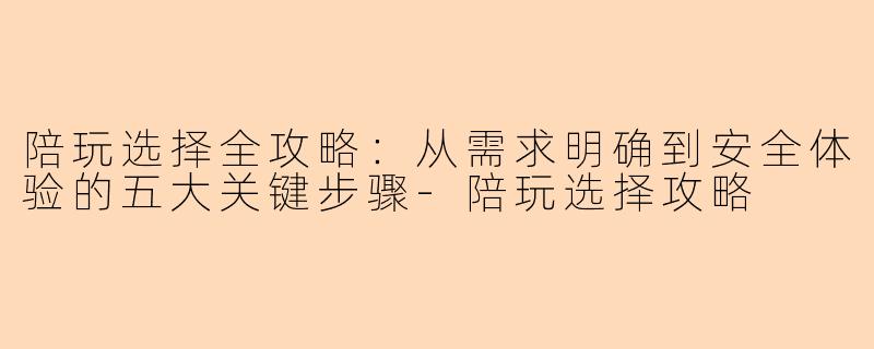 陪玩选择全攻略:从需求明确到安全体验的五大关键步骤-陪玩选择攻略