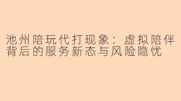 池州陪玩代打现象：虚拟陪伴背后的服务新态与风险隐忧