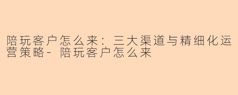 陪玩客户怎么来：三大渠道与精细化运营策略-陪玩客户怎么来