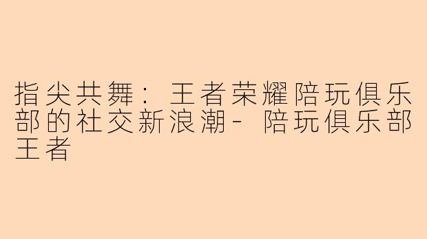 指尖共舞：王者荣耀陪玩俱乐部的社交新浪潮-陪玩俱乐部王者