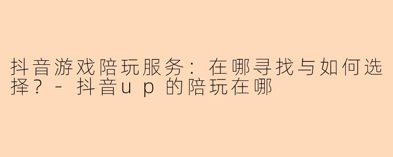 抖音游戏陪玩服务：在哪寻找与如何选择？-抖音up的陪玩在哪