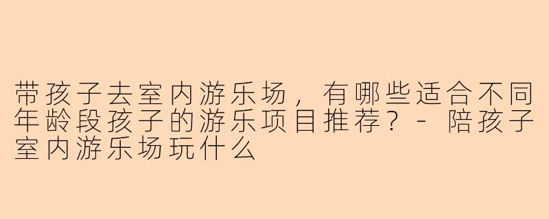 带孩子去室内游乐场，有哪些适合不同年龄段孩子的游乐项目推荐？